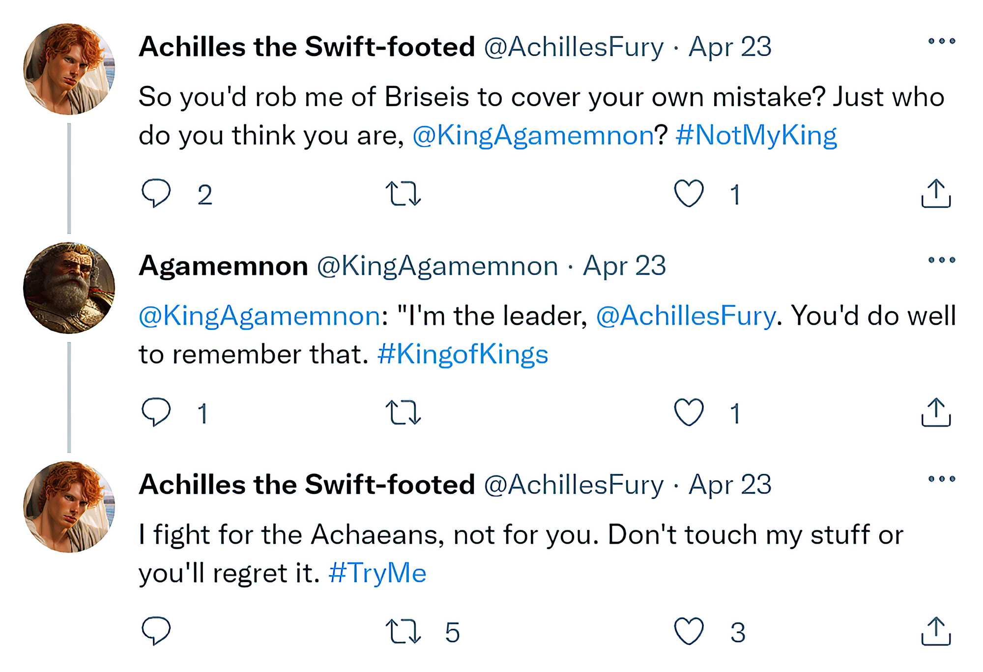 [Reply Chain]  @AchillesFury: "So you'd rob me of Briseis to cover your own mistake? Just who do you think you are, @KingAgamemnon? #NotMyKing"  @KingAgamemnon: "I'm the leader, @AchillesFury. You'd do well to remember that. #KingofKings"  @AchillesFury: "I fight for the Achaeans, not for you. Don't touch my stuff or you'll regret it. #TryMe"